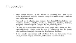 Introduction
• Social media analytics is the practice of gathering data from social
media websites and analyzing that data using social media analytics tools to
make business decisions.
• This is all about collecting data produced from Social Media platforms like
Facebook, Twitter, LinkedIn, WhatsApp, Wikipedia, YouTube, Pinterest,
Instagram, Tumblr, Snapchat, Google+, WeChat, and many others.
• The data are in the form of comments, tweets, posts, likes, shares and links,
geographical data, microblogs for fetching the information from the dataset
using social media analytics, to make the right business decisions.
• It also includes development and calculation tools and frameworks which
collect, monitor, analyze, summarize, and visualize social media data.
 