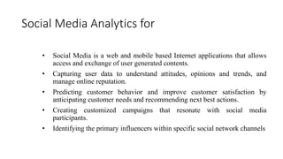 Social Media Analytics for
• Social Media is a web and mobile based Internet applications that allows
access and exchange of user generated contents.
• Capturing user data to understand attitudes, opinions and trends, and
manage online reputation.
• Predicting customer behavior and improve customer satisfaction by
anticipating customer needs and recommending next best actions.
• Creating customized campaigns that resonate with social media
participants.
• Identifying the primary influencers within specific social network channels
 