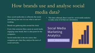 How brands use and analyse social
media data?
• Once social media data is collected, the social
networking sites use it to see what is and isn’t
working.
• Brands are gathering data around the clock.
• Every time someone likes a post on social media
engaging some brand, that’s a data point for the
companies.
• Social media data is the raw source that
companies get when they analyze the users of
social networks.
• This data collected, then is used for social media analytics
to make sense of all that raw information.
 