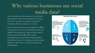 Why various businesses use social
media data?
• Various businesses take advantage of social media
information for their own advantage. For instance,
they use it for their own in-house needs, and
sometimes offer their analyses as a service.
• One such business using social media data is IBM, a
business that has taken to social media metrics very
rapidly. The company has blogs and tools used to
leverage social media. IBM offers ‘social
merchandising’ for retail and consumer products
using Twitter data, but is working to provide market
insights for these areas, as well as for media and
entertainment.
 
