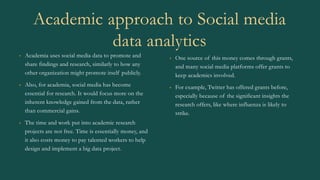 Academic approach to Social media
data analytics
• Academia uses social media data to promote and
share findings and research, similarly to how any
other organization might promote itself publicly.
• Also, for academia, social media has become
essential for research. It would focus more on the
inherent knowledge gained from the data, rather
than commercial gains.
• The time and work put into academic research
projects are not free. Time is essentially money, and
it also costs money to pay talented workers to help
design and implement a big data project.
• One source of this money comes through grants,
and many social media platforms offer grants to
keep academics involved.
• For example, Twitter has offered grants before,
especially because of the significant insights the
research offers, like where influenza is likely to
strike.
 