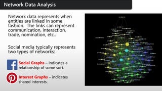 Network data represents when
entities are linked in some
fashion. The links can represent
communication, interaction,
trade, nomination, etc..
Social media typically represents
two types of networks:
Social Graphs – indicates a
relationship of some sort.
Interest Graphs – indicates
shared interests.
Network Data Analysis
 