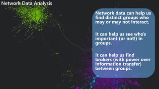 Network data can help us
find distinct groups who
may or may not interact.
It can help us see who’s
important (or not!) in
groups.
It can help us find
brokers (with power over
information transfer)
between groups.
Network Data Analysis
 