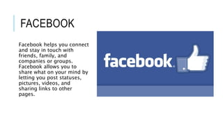 FACEBOOK
Facebook helps you connect
and stay in touch with
friends, family, and
companies or groups.
Facebook allows you to
share what on your mind by
letting you post statuses,
pictures, videos, and
sharing links to other
pages.