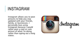 INSTAGRAM
Instagram allows you to post
pictures to help you stay
updated with your friends,
family, or businesses. I
personally love using
Instagram because I would
rather post a cool or cute
picture of what I’m doing
rather than typing out a long
status.