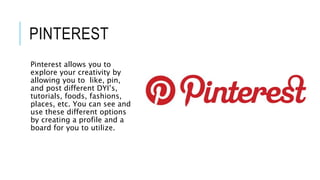 PINTEREST
Pinterest allows you to
explore your creativity by
allowing you to like, pin,
and post different DYI’s,
tutorials, foods, fashions,
places, etc. You can see and
use these different options
by creating a profile and a
board for you to utilize.