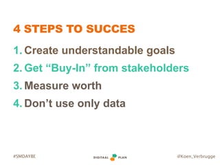 @Koen_Verbrugge#SMDAYBE
4 STEPS TO SUCCES
1. Create understandable goals
2. Get “Buy-In” from stakeholders
3. Measure wort...