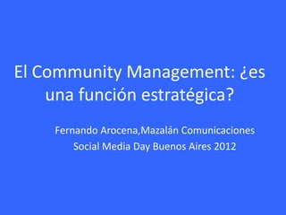 El Community Management: ¿es
    una función estratégica?
    Fernando Arocena,Mazalán Comunicaciones
        Social Media Day Buenos Aires 2012
 