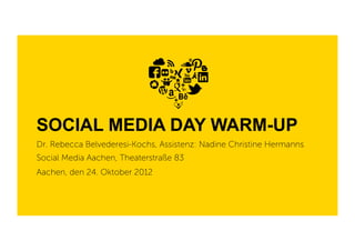 SOCIAL MEDIA DAY WARM-UP
Dr. Rebecca Belvederesi-Kochs, Assistenz: Nadine Christine Hermanns
Social Media Aachen, Theaterstraße 83
Aachen, den 24. Oktober 2012
 