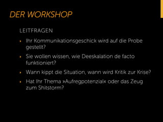 DER WORKSHOP 
LEITFRAGEN 
‣ Ihr Kommunikationsgeschick wird auf die Probe 
gestellt? 
‣ Sie wollen wissen, wie Deeskalation de facto 
funktioniert? 
‣ Wann kippt die Situation, wann wird Kritik zur Krise? 
‣ Hat Ihr Thema »Aufregpotenzial« oder das Zeug 
zum Shitstorm? 
 