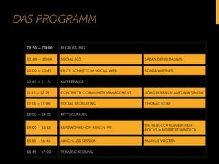DAS PROGRAMM 
08:50 — 09:00 BEGRÜSSUNG 
09:00 — 10:00 SOCIAL SEO SABAN DENIS DASGIN 
10:00 — 10:45 ERSTE SCHRITTE IM SOCIAL WEB SONJA WIESNER 
10:45 — 11:15 KAFFEEPAUSE 
11:15 — 12:15 CONTENT & COMMUNITY MANAGEMENT JÖRG BERENS & ANTONIA SIMON 
12:15 — 13:00 SOCIAL RECRUITING THOMAS KEMP 
13:00 — 14:00 MITTAGSPAUSE 
14:00 — 16:15 KURZWORKSHOP: KRISEN-PR 
DR. REBECCA BELVEDERESI-KOCHS 
& NORBERT WINDECK 
16:15 — 16:45 ABSCHLUSS SESSION MARKUS VOGTEN 
16:45 — 17:00 VERABSCHIEDUNG 
 