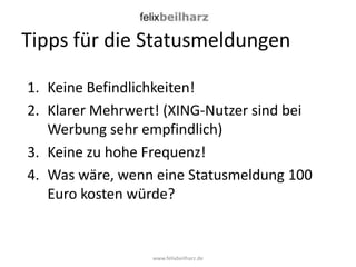 Tipps für die Statusmeldungen

1. Keine Befindlichkeiten!
2. Klarer Mehrwert! (XING-Nutzer sind bei
   Werbung sehr empfindlich)
3. Keine zu hohe Frequenz!
4. Was wäre, wenn eine Statusmeldung 100
   Euro kosten würde?


                  www.felixbeilharz.de
 