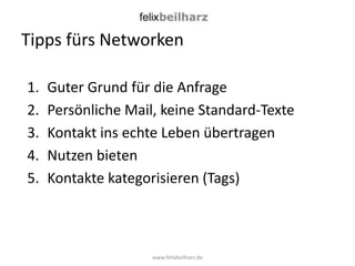 Tipps fürs Networken

1.   Guter Grund für die Anfrage
2.   Persönliche Mail, keine Standard-Texte
3.   Kontakt ins echte Leben übertragen
4.   Nutzen bieten
5.   Kontakte kategorisieren (Tags)



                     www.felixbeilharz.de
 