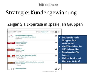 Strategie: Kundengewinnung
Zeigen Sie Expertise in speziellen Gruppen

                                          • Suchen Sie nach
                                            Gruppen Ihrer
                                            Zielkunden
                                          • Veröffentlichen Sie
                                            hilfreiche Artikel
                                          • Beantworten Sie
                                            Fragen
                                          • Halten Sie sich mit
                                            Werbung zurück!



                   www.felixbeilharz.de
 