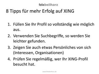 8 Tipps für mehr Erfolg auf XING

1. Füllen Sie Ihr Profil so vollständig wie möglich
   aus.
2. Verwenden Sie Suchbegriffe, so werden Sie
   leichter gefunden.
3. Zeigen Sie auch etwas Persönliches von sich
   (Interessen, Organisationen)
4. Prüfen Sie regelmäßig, wer Ihr XING-Profil
   besucht hat.
                    www.felixbeilharz.de
 