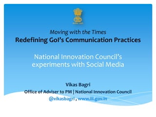Moving with the Times
Redefining GoI’s Communication Practices
National Innovation Council’s
experiments with Social Media
Vikas Bagri
Office of Adviser to PM | National Innovation Council
@vikasbagri , www.iii.gov.in
 