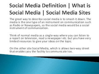 The great way to describe social media is to smash it down. The
media is the one type of an instrument on communication such
as Radio or Newspapers, so the social media would be a social
instrument of communication.
Think of normal media as a single-way where you can listen to
a report on television, read a newspaper etc. but you have very
limited resources to give your ideas on the topic.
On the other site Social Media, which is allows two-way street
that enables you the facility to communicate too.
 