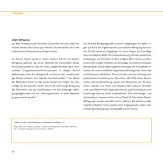 2. Methodik




Delphi-Befragung
Vor dem Hintergrund der enormen Dynamiken im Social Web inte-                                  Für die erste Befragungswelle wurde ein Fragebogen mit zehn Fra-
ressiert jenseits des Status quo, welche Zukunftstrends sich in den                            gen auf Basis der Ergebnisse der quantitativen Befragung konstru-
untersuchten Dimensionen aufzeigen lassen.                                                     iert, für die zweite ein Fragebogen mit neun Fragen auf Grundlage
                                                                                               der ersten Delphi-Welle. Die Panelrekrutierung lief über persönliche
Zu diesem Zweck wurde in einem zweiten Schritt eine Delphi-                                    Einladungen zur Teilnahme im Mai und Juni 2012. Hierzu wurde in
Befragung realisiert. Bei dieser Methode der empirischen Sozial-                               einem mehrstufigen Verfahren auf Grundlage von externen Analysen
forschung handelt es sich um einen „vergleichsweise stark struk-                               der jeweiligen Social-Media-Expertise eine Liste von 46 Experten er-
turierten Gruppenkommunikationsprozess, in dessen Verlauf                                      mittelt, die unterschiedliche Organisationshintergründe, Branchen
Sachverhalte, über die naturgemäß unsicheres oder unvollständi-                                und Positionen abbildeten. Diese erhielten auf dem Postweg eine
ges Wissen existiert, von Experten beurteilt werden“. Der Name                 8
                                                                                               personalisierte Einladung zur Teilnahme. Mit Hilfe dieser theore-
der Methode erinnert an das antike Orakel von Delphi, das Rat-                                 tischen Stichprobenziehung wurde eine Stichprobe von 32 deut-
schläge für die Zukunft erteilte. Durch die mehrmalige Befragung                               schen Experten aus Praxis und Wissenschaft realisiert. Vertreten
der Teilnehmer und die Konfrontation mit den bisherigen Befra-                                 sind sowohl Non-Profit-Organisationen als auch Hochschulen und
gungsergebnissen soll ein Meinungskonsens in einer Experten-                                   Forschungsinstitute sowie Unternehmen. Die vollständige Liste
gruppe erreicht werden.9                                                                       der beteiligten Experten findet sich auf Seite 55. Die beiden Delphi-
                                                                                               Befragungen wurden ebenfalls online realisiert; alle teilnehmenden
                                                                                               Experten erhielten hierzu jeweils einen Zugangscode, sodass eine
                                                                                               vollständige Beteiligung sichergestellt werden konnte.




  8 Häder, M. (2002): Delphi-Befragungen. Ein Arbeitsbuch. Wiesbaden, S. 21.


  9 Vgl. Dalkey, N. & Helmer, O. (1963): An Experimental Application of the Delphi Method to
  the use of Experts. Management Science, 9(3), S. 458-467.




10
 