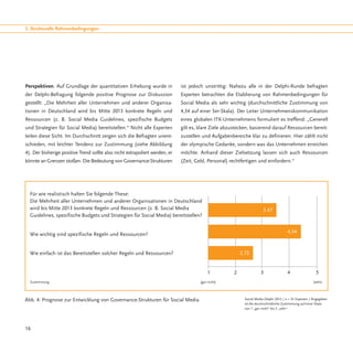 3. Strukturelle Rahmenbedingungen




Perspektiven. Auf Grundlage der quantitativen Erhebung wurde in              ist jedoch unstrittig: Nahezu alle in der Delphi-Runde befragten
der Delphi-Befragung folgende positive Prognose zur Diskussion               Experten betrachten die Etablierung von Rahmenbedingungen für
gestellt: „Die Mehrheit aller Unternehmen und anderer Organisa-              Social Media als sehr wichtig (durchschnittliche Zustimmung von
tionen in Deutschland wird bis Mitte 2013 konkrete Regeln und                4,34 auf einer 5er-Skala). Der Leiter Unternehmenskommunikation
Ressourcen (z. B. Social Media Guidelines, spezifische Budgets               eines globalen ITK-Unternehmens formuliert es treffend: „Generell
und Strategien für Social Media) bereitstellen.“ Nicht alle Experten         gilt es, klare Ziele abzustecken, basierend darauf Ressourcen bereit-
teilen diese Sicht. Im Durchschnitt zeigen sich die Befragten unent-         zustellen und Aufgabenbereiche klar zu definieren. Hier zählt nicht
schieden, mit leichter Tendenz zur Zustimmung (siehe Abbildung               der olympische Gedanke, sondern was das Unternehmen erreichen
4). Der bisherige positive Trend sollte also nicht extrapoliert werden, er   möchte. Anhand dieser Zielsetzung lassen sich auch Ressourcen
könnte an Grenzen stoßen. Die Bedeutung von Governance-Strukturen            (Zeit, Geld, Personal) rechtfertigen und einfordern.“




  Für wie realistisch halten Sie folgende These:
  Die Mehrheit aller Unternehmen und anderer Organisationen in Deutschland
  wird bis Mitte 2013 konkrete Regeln und Ressourcen (z. B. Social Media                                                 3,47
  Guidelines, spezifische Budgets und Strategien für Social Media) bereitstellen?


                                                                                                                                         4,34
  Wie wichtig sind spezifische Regeln und Ressourcen?


  Wie einfach ist das Bereitstellen solcher Regeln und Ressourcen?                                         2,72


                                                                                         1	           2	               3	                4		               5
  Zustimmung 								[gar nicht]					                                                                                                                     [sehr]




Abb. 4: Prognose zur Entwicklung von Governance-Strukturen für Social Media                                  Social Media Delphi 2012 / n = 32 Experten / Angegeben
                                                                                                             ist die durchschnittliche Zustimmung auf einer Skala
                                                                                                             von 1 „gar nicht“ bis 5 „sehr“.




16
 