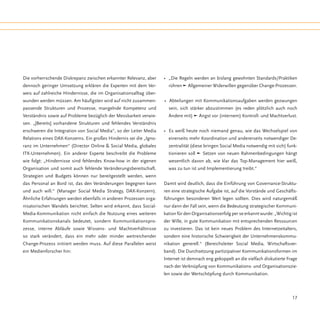 Die vorherrschende Diskrepanz zwischen erkannter Relevanz, aber      • „Die Regeln werden an bislang gewohnten Standards/Praktiken
dennoch geringer Umsetzung erklären die Experten mit dem Ver-          rühren q Allgemeiner Widerwillen gegenüber Change-Prozessen.
weis auf zahlreiche Hindernisse, die im Organisationsalltag über-
wunden werden müssen. Am häufigsten wird auf nicht zusammen-         • Abteilungen mit Kommunikationsaufgaben werden gezwungen
passende Strukturen und Prozesse, mangelnde Kompetenz und              sein, sich stärker abzustimmen (es reden plötzlich auch noch
Verständnis sowie auf Probleme bezüglich der Messbarkeit verwie-       Andere mit) q Angst vor (internem) Kontroll- und Machtverlust.
sen. „[Bereits] vorhandene Strukturen und fehlendes Verständnis
erschweren die Integration von Social Media“, so der Leiter Media    • Es weiß heute noch niemand genau, wie das Wechselspiel von
Relations eines DAX-Konzerns. Ein großes Hindernis sei die „Igno-      einerseits mehr Koordination und andererseits notwendiger De-
ranz im Unternehmen“ (Director Online & Social Media, globales         zentralität (diese bringen Social Media notwendig mit sich) funk-
ITK-Unternehmen). Ein anderer Experte beschreibt die Probleme          tionieren soll q Setzen von neuen Rahmenbedingungen hängt
wie folgt: „Hindernisse sind fehlendes Know-how in der eigenen         wesentlich davon ab, wie klar das Top-Management hier weiß,
Organisation und somit auch fehlende Veränderungsbereitschaft.         was zu tun ist und Implementierung treibt.“
Strategien und Budgets können nur bereitgestellt werden, wenn
das Personal an Bord ist, das den Veränderungen begegnen kann        Damit wird deutlich, dass die Einführung von Governance-Struktu-
und auch will.“ (Manager Social Media Strategy, DAX-Konzern).        ren eine strategische Aufgabe ist, auf die Vorstände und Geschäfts-
Ähnliche Erfahrungen werden ebenfalls in anderen Prozessen orga-     führungen besonderen Wert legen sollten. Dies wird naturgemäß
nisatorischen Wandels berichtet. Selten wird erkannt, dass Social-   nur dann der Fall sein, wenn die Bedeutung strategischer Kommuni-
Media-Kommunikation nicht einfach die Nutzung eines weiteren         kation für den Organisationserfolg per se erkannt wurde: „Wichtig ist
Kommunikationskanals bedeutet, sondern Kommunikationspro-            der Wille, in gute Kommunikation mit entsprechenden Ressourcen
zesse, interne Abläufe sowie Wissens- und Machtverhältnisse          zu investieren. Das ist kein neues Problem des Internetzeitalters,
so stark verändert, dass ein mehr oder minder weitreichender         sondern eine historische Schwierigkeit der Unternehmenskommu-
Change-Prozess initiiert werden muss. Auf diese Parallelen weist     nikation generell.“ (Bereichsleiter Social Media, Wirtschaftsver-
ein Medienforscher hin:                                              band). Die Durchsetzung partizipativer Kommunikationsformen im
                                                                     Internet ist demnach eng gekoppelt an die vielfach diskutierte Frage
                                                                     nach der Verknüpfung von Kommunikations- und Organisationszie-
                                                                     len sowie der Wertschöpfung durch Kommunikation.



                                                                                                                                       17
 
