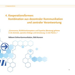 4. Kooperationsformen




4. Kooperationsformen:
   Kombination aus dezentraler Kommunikation
				              und zentraler Verantwortung

      „Governance, Richtlinienkompetenz und Expertise (Beratung) gehören
      in die Zentrale, operative Dialoge und Umsetzung »in die Fläche«.“

      Referent Online-Kommunikation, DAX-Konzern




                                                                           19
 