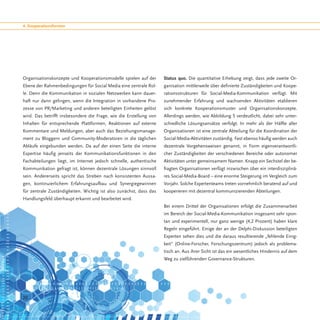 4. Kooperationsformen




Organisationskonzepte und Kooperationsmodelle spielen auf der       Status quo. Die quantitative Erhebung zeigt, dass jede zweite Or-
Ebene der Rahmenbedingungen für Social Media eine zentrale Rol-     ganisation mittlerweile über definierte Zuständigkeiten und Koope-
le. Denn die Kommunikation in sozialen Netzwerken kann dauer-       rationsstrukturen für Social-Media-Kommunikation verfügt. Mit
haft nur dann gelingen, wenn die Integration in vorhandene Pro-     zunehmender Erfahrung und wachsenden Aktivitäten etablieren
zesse von PR/Marketing und anderen beteiligten Einheiten gelöst     sich konkrete Kooperationsmuster und Organisationskonzepte.
wird. Das betrifft insbesondere die Frage, wie die Erstellung von   Allerdings werden, wie Abbildung 5 verdeutlicht, dabei sehr unter-
Inhalten für entsprechende Plattformen, Reaktionen auf externe      schiedliche Lösungsansätze verfolgt. In mehr als der Hälfte aller
Kommentare und Meldungen, aber auch das Beziehungsmanage-           Organisationen ist eine zentrale Abteilung für die Koordination der
ment zu Bloggern und Community-Moderatoren in die täglichen         Social-Media-Aktivitäten zuständig. Fast ebenso häufig werden auch
Abläufe eingebunden werden. Da auf der einen Seite die interne      dezentrale Vorgehensweisen genannt, in Form eigenverantwortli-
Expertise häufig jenseits der Kommunikationsfunktionen in den       cher Zuständigkeiten der verschiedenen Bereiche oder autonomer
Fachabteilungen liegt, im Internet jedoch schnelle, authentische    Aktivitäten unter gemeinsamem Namen. Knapp ein Sechstel der be-
Kommunikation gefragt ist, können dezentrale Lösungen sinnvoll      fragten Organisationen verfügt inzwischen über ein interdisziplinä-
sein. Andererseits spricht das Streben nach konsistenten Aussa-     res Social-Media-Board – eine enorme Steigerung im Vergleich zum
gen, kontinuierlichem Erfahrungsaufbau und Synergiegewinnen         Vorjahr. Solche Expertenteams treten vornehmlich beratend auf und
für zentrale Zuständigkeiten. Wichtig ist also zunächst, dass das   kooperieren mit dezentral kommunizierenden Abteilungen.
Handlungsfeld überhaupt erkannt und bearbeitet wird.
                                                                    Bei einem Drittel der Organisationen erfolgt die Zusammenarbeit
                                                                    im Bereich der Social-Media-Kommunikation insgesamt sehr spon-
                                                                    tan und experimentell, nur ganz wenige (4,2 Prozent) haben klare
                                                                    Regeln eingeführt. Einige der an der Delphi-Diskussion beteiligten
                                                                    Experten sehen dies und die daraus resultierende „fehlende Einig-
                                                                    keit“ (Online-Forscher, Forschungszentrum) jedoch als problema-
                                                                    tisch an. Aus ihrer Sicht ist das ein wesentliches Hindernis auf dem
                                                                    Weg zu zielführenden Governance-Strukturen.




20
 