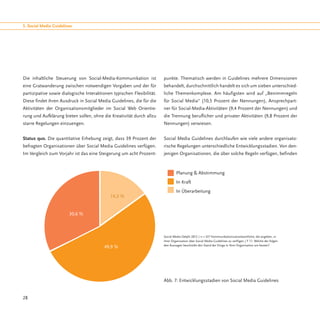 5. Social Media Guidelines




Die inhaltliche Steuerung von Social-Media-Kommunikation ist            punkte. Thematisch werden in Guidelines mehrere Dimensionen
eine Gratwanderung zwischen notwendigen Vorgaben und der für            behandelt, durchschnittlich handelt es sich um sieben unterschied-
partizipative sowie dialogische Interaktionen typischen Flexibilität.   liche Themenkomplexe. Am häufigsten wird auf „Benimmregeln
Diese findet ihren Ausdruck in Social Media Guidelines, die für die     für Social Media“ (10,5 Prozent der Nennungen), Ansprechpart-
Aktivitäten der Organisationsmitglieder im Social Web Orientie-         ner für Social-Media-Aktivitäten (9,4 Prozent der Nennungen) und
rung und Aufklärung bieten sollen, ohne die Kreativität durch allzu     die Trennung beruflicher und privater Aktivitäten (9,8 Prozent der
starre Regelungen einzuengen.                                           Nennungen) verwiesen.


Status quo. Die quantitative Erhebung zeigt, dass 39 Prozent der        Social Media Guidelines durchlaufen wie viele andere organisato-
befragten Organisationen über Social Media Guidelines verfügen.         rische Regelungen unterschiedliche Entwicklungsstadien. Von den-
Im Vergleich zum Vorjahr ist das eine Steigerung um acht Prozent-       jenigen Organisationen, die über solche Regeln verfügen, befinden



                                                                                 Planung & Abstimmung
                                                                                 In Kraft
                                                                                 In Überarbeitung
                                             14,2 %


                        30,6 %



                                                                        Social Media Delphi 2012 / n = 337 Kommunikationsverantwortliche, die angeben, in
                                                                        ihrer Organisation über Social Media Guidelines zu verfügen / F 11: Welche der folgen-
                                                                        den Aussagen beschreibt den Stand der Dinge in Ihrer Organisation am besten?
                                          49,9 %




                                                                        Abb. 7: Entwicklungsstadien von Social Media Guidelines


28
 