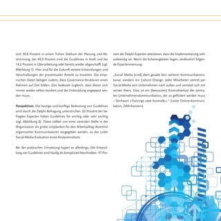 sich 30,6 Prozent in einem frühen Stadium der Planung und Ab-          zent der Delphi-Experten attestieren, dass die Implementierung sehr
stimmung, bei 49,9 Prozent sind die Guidelines in Kraft und bei        aufwendig sei. Worin die Schwierigkeiten liegen, verdeutlich folgen-
14,2 Prozent in Überarbeitung oder bereits wieder abgeschafft (vgl.    de Expertenmeinung:
Abbildung 7). Hier sind für die Zukunft weitere Entwicklungen und
Verschiebungen der prozentualen Anteile zu erwarten. Die empi-         „Social Media [sind] eben gerade kein weiterer Kommunikations-
rischen Daten belegen zudem, dass Governance-Strukturen einen          kanal, sondern ein Culture Change. Jeder Mitarbeiter vertritt per
Rahmen auf Zeit bilden. Das bedeutet zugleich, dass dieser sich        Social Media sein Unternehmen nach außen und vernetzt sich mit
immer wieder selbst revidiert und der Entwicklung angepasst wer-       seinen Peers. Dies ist ein (bewusster) Kontrollverlust der zentra-
den muss.                                                              len Unternehmenskommunikation, der so gefördert werden muss
                                                                       − Stichwort »Trainings statt Kontrolle«.“ (Leiter Online-Kommuni-
Perspektiven. Die heutige und künftige Bedeutung von Guidelines        kation, DAX-Konzern)
wird durch die Delphi-Befragung unterstrichen. 62 Prozent der be-
fragten Experten halten Guidelines für wichtig oder sehr wichtig
(vgl. Abbildung 8). Diese sollten von einer zentralen Stelle in der
Organisation als grobe Leitplanken für den Arbeitsalltag dezentral
organisierter Kommunikatoren vorgegeben werden, so der Leiter
Social-Media-Evaluation eines Analyseinstituts.


Bei der praktischen Umsetzung hapert es allerdings. Die Entwick-
lung von Guidelines wird häufig als kompliziert beschrieben. 47 Pro-




                                                                                                                                        29
 