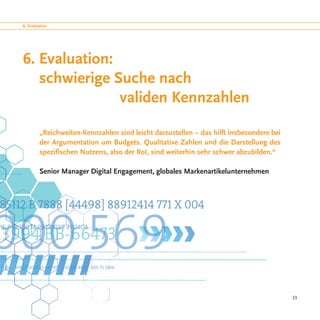 6. Evaluation




6. Evaluation:
   schwierige Suche nach
					validen Kennzahlen

         „Reichweiten-Kennzahlen sind leicht darzustellen − das hilft insbesondere bei
         der Argumentation um Budgets. Qualitative Zahlen und die Darstellung des
         spezifischen Nutzens, also der RoI, sind weiterhin sehr schwer abzubilden.“

         Senior Manager Digital Engagement, globales Markenartikelunternehmen




                                                                                         33
 