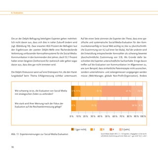 6. Evaluation




Die an der Delphi-Befragung beteiligten Experten gehen mehrheit-         Auf der einen Seite stimmen die Experten der These, dass eine spe-
lich nicht davon aus, dass sich dies in naher Zukunft ändern wird        zifische und systematische Social-Media-Evaluation für den Kom-
(vgl. Abbildung 10). Zwar erwarten 40,6 Prozent der Befragten laut       munikationserfolg im Social Web wichtig ist, klar zu (durchschnittli-
den Ergebnissen der zweiten Delphi-Welle eine flächendeckende            che Zustimmung von 4,2 auf einer 5er-Skala). Auf der anderen wird
Verbreitung umfassender Kennzahlensysteme für die Social-Media-          die Entwicklung entsprechender Kennzahlen als schwierig bewertet
Kommunikation in den kommenden drei Jahren, doch 53,1 Prozent            (durchschnittliche Zustimmung von 3,9). Als Gründe dafür be-
halten einen längeren Zeithorizont für realistisch oder gehen sogar      schreiben die Experten unterschiedliche Sachverhalte: Einige davon
davon aus, dass dies gar nicht eintreten wird.                           treffen auf die Evaluation von Kommunikation im Allgemeinen zu,
                                                                         wie zum Beispiel, dass einheitliche Patentrezepte nicht ausreichen,
Die Delphi-Diskussion weist auf eine Diskrepanz hin, die den Hand-       sondern unternehmens- und zielangemessen vorgegangen werden
lungsbedarf beim Thema Erfolgsmessung sichtbar untermauert.              müsse (Web-Manager, globale Non-Profit-Organisation). Andere




     Wie schwierig ist es, die Evaluation von Social Media   3% 9%                         31 %                                     41 %              16 %
     mit strategischen Zielen zu verbinden?



     Wie stark wird Ihrer Meinung nach der Fokus der
                                                             6%                     31 %      25 %                                           56 % 6 %
     Evaluation auf die Reichweitenmessung gelegt?



                                                             0%    10 % 20 %       30 % 40 %           50 %    60 % 70 %             80 % 90 % 100 %




                                                                  1 [gar nicht]	      2	          3	            4	            5 [sehr]
Abb. 11: Expertenmeinungen zur Social-Media-Evaluation                                        Social Media Delphi 2012 / n = 32 Experten / Angegeben ist die durch-
                                                                                              schnittliche Zustimmung auf einer Skala von 1 „gar nicht“ bis 5 „sehr“.




36
 