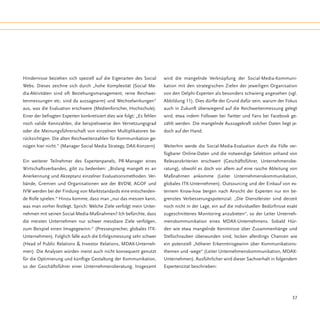 Hindernisse beziehen sich speziell auf die Eigenarten des Social        wird die mangelnde Verknüpfung der Social-Media-Kommuni-
Webs. Dieses zeichne sich durch „hohe Komplexität (Social Me-           kation mit den strategischen Zielen der jeweiligen Organisation
dia-Aktivitäten sind oft Beziehungsmanagement, reine Reichwei-          von den Delphi-Experten als besonders schwierig angesehen (vgl.
tenmessungen etc. sind da aussagearm) und Wechselwirkungen“             Abbildung 11). Dies dürfte der Grund dafür sein, warum der Fokus
aus, was die Evaluation erschwere (Medienforscher, Hochschule).         auch in Zukunft überwiegend auf die Reichweitenmessung gelegt
Einer der befragten Experten konkretisiert dies wie folgt: „Es fehlen   wird, etwa indem Follower bei Twitter und Fans bei Facebook ge-
noch valide Kennzahlen, die beispielsweise den Vernetzungsgrad          zählt werden. Die mangelnde Aussagekraft solcher Daten liegt je-
oder die Meinungsführerschaft von einzelnen Multiplikatoren be-         doch auf der Hand.
rücksichtigen. Die alten Reichweitenzahlen für Kommunikation ge-
nügen hier nicht.“ (Manager Social Media Strategy, DAX-Konzern)         Weiterhin werde die Social-Media-Evaluation durch die Fülle ver-
                                                                        fügbarer Online-Daten und die notwendige Selektion anhand von
Ein weiterer Teilnehmer des Expertenpanels, PR-Manager eines            Relevanzkriterien erschwert (Geschäftsführer, Unternehmensbe-
Wirtschaftsverbandes, gibt zu bedenken: „Bislang mangelt es an          ratung), obwohl es doch vor allem auf eine rasche Ableitung von
Anerkennung und Akzeptanz einzelner Evaluationsmethoden. Ver-           Maßnahmen ankomme (Leiter Unternehmenskommunikation,
bände, Gremien und Organisationen wie der BVDW, AGOF und                globales ITK-Unternehmen). Outsourcing und der Einkauf von ex-
IVW werden bei der Findung von Marktstandards eine entscheiden-         ternem Know-how bergen nach Ansicht der Experten nur ein be-
de Rolle spielen.“ Hinzu komme, dass man „nur das messen kann,          grenztes Verbesserungspotenzial: „Die Dienstleister sind derzeit
was man vorher festlegt. Sprich: Welche Ziele verfolgt mein Unter-      noch nicht in der Lage, ein auf die individuellen Bedürfnisse exakt
nehmen mit seinen Social-Media-Maßnahmen? Ich befürchte, dass           zugeschnittenes Monitoring anzubieten“, so der Leiter Unterneh-
die meisten Unternehmen nur schwer messbare Ziele verfolgen,            menskommunikation eines MDAX-Unternehmens. Sobald Hür-
zum Beispiel einen Imagegewinn.“ (Pressesprecher, globales ITK-         den wie etwa mangelnde Kenntnisse über Zusammenhänge und
Unternehmen). Folglich falle auch die Erfolgsmessung sehr schwer        Stellschrauben überwunden sind, locken allerdings Chancen wie
(Head of Public Relations & Investor Relations, MDAX-Unterneh-          ein potenziell „höherer Erkenntnisgewinn über Kommunikations-
men). Die Analysen würden meist auch nicht konsequent genutzt           themen und -wege“ (Leiter Unternehmenskommunikation, MDAX-
für die Optimierung und künftige Gestaltung der Kommunikation,          Unternehmen). Ausführlicher wird dieser Sachverhalt in folgendem
so der Geschäftsführer einer Unternehmensberatung. Insgesamt            Expertenzitat beschrieben:




                                                                                                                                        37
 