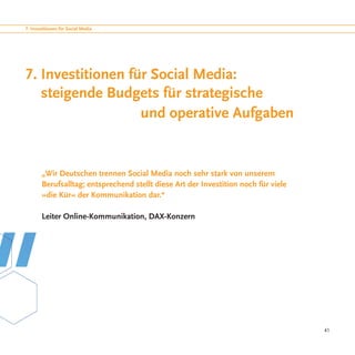 7. Investitionen für Social Media




7. Investitionen für Social Media:
   steigende Budgets für strategische
					 und operative Aufgaben


        „Wir Deutschen trennen Social Media noch sehr stark von unserem
        Berufsalltag; entsprechend stellt diese Art der Investition noch für viele
        »die Kür« der Kommunikation dar.“

        Leiter Online-Kommunikation, DAX-Konzern




                                                                                     41
 