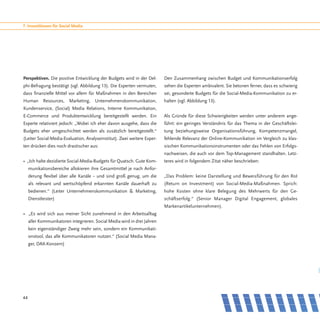 7. Investitionen für Social Media




Perspektiven. Die positive Entwicklung der Budgets wird in der Del-       Den Zusammenhang zwischen Budget und Kommunikationserfolg
phi-Befragung bestätigt (vgl. Abbildung 13). Die Experten vermuten,       sehen die Experten ambivalent. Sie betonen ferner, dass es schwierig
dass finanzielle Mittel vor allem für Maßnahmen in den Bereichen          sei, gesonderte Budgets für die Social-Media-Kommunikation zu er-
Human Resources, Marketing, Unternehmenskommunikation,                    halten (vgl. Abbildung 13).
Kundenservice, (Social) Media Relations, Interne Kommunikation,
E-Commerce und Produktentwicklung bereitgestellt werden. Ein              Als Gründe für diese Schwierigkeiten werden unter anderem ange-
Experte relativiert jedoch: „Wobei ich eher davon ausgehe, dass die       führt: ein geringes Verständnis für das Thema in der Geschäftslei-
Budgets eher umgeschichtet werden als zusätzlich bereitgestellt.“         tung beziehungsweise Organisationsführung, Kompetenzmangel,
(Leiter Social-Media-Evaluation, Analyseinstitut). Zwei weitere Exper-    fehlende Relevanz der Online-Kommunikation im Vergleich zu klas-
ten drücken dies noch drastischer aus:                                    sischen Kommunikationsinstrumenten oder das Fehlen von Erfolgs-
                                                                          nachweisen, die auch vor dem Top-Management standhalten. Letz-
• „Ich halte dezidierte Social-Media-Budgets für Quatsch. Gute Kom-       teres wird in folgendem Zitat näher beschrieben:
     munikationsbereiche allokieren ihre Gesamtmittel je nach Anfor-
     derung flexibel über alle Kanäle − und sind groß genug, um die       „Das Problem: keine Darstellung und Beweisführung für den RoI
     als relevant und wertschöpfend erkannten Kanäle dauerhaft zu         (Return on Investment) von Social-Media-Maßnahmen. Sprich:
     bedienen.“ (Leiter Unternehmenskommunikation & Marketing,            hohe Kosten ohne klare Belegung des Mehrwerts für den Ge-
     Dienstleister)                                                       schäftserfolg.“ (Senior Manager Digital Engagement, globales
                                                                          Markenartikelunternehmen).
• „Es wird sich aus meiner Sicht zunehmend in den Arbeitsalltag
     aller Kommunikatoren integrieren. Social Media wird in drei Jahren
     kein eigenständiger Zweig mehr sein, sondern ein Kommunikati-
     onstool, das alle Kommunikatoren nutzen.“ (Social Media Mana-
     ger, DAX-Konzern)




44
 