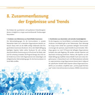 8. Zusammenfassung & Trends




8. Zusammenfassung
		 der Ergebnisse und Trends
Die Analyse der quantitativen und qualitativen Entwicklungsten-
denzen ermöglicht es, einige zusammenfassende Trendaussagen
festzuhalten:


1. Evolution vom Aktionismus zur Social Media Governance             2. Kombination aus dezentralen und zentralen Zuständigkeiten
Die Rahmenbedingungen für die Kommunikation in sozialen              Für die Integration von Social Media in vorhandene Organisations-
Netzwerken haben sich in deutschen Organisationen deutlich ver-      strukturen und Abläufe gibt es kein Patentrezept. Zwar überwiegt
bessert: Etwas mehr als die Hälfte verfügt mittlerweile über fort-   bei knapp einem Drittel der quantitativ befragten Kommunikati-
geschrittene Governance-Strukturen. Die an der Delphi-Befragung      onsmanager die spontane, experimentelle Zusammenarbeit. Aller-
beteiligten Experten halten solche Strukturen für sehr wichtig       dings agieren nur noch 19 Prozent der befragten Organisationen
(durchschnittliche Zustimmung von 4,34 auf einer 5er-Skala), aber    komplett ohne jede Regelung. Oft werden zentrale Expertise und
auch für schwierig umsetzbar. Die Prognose besagt, dass trotz vie-   dezentrale Umsetzung kombiniert. Nahezu alle Experten aus der
ler Hindernisse immer mehr Organisationen die notwendigen und        Delphi-Befragung empfehlen dieses Modell. Auch wenn diese Vor-
erfolgskritischen Rahmenbedingungen für die Kommunikation im         gehensweise in Deutschland noch nicht flächendeckend verbreitet
Social Web schaffen.                                                 ist, experimentieren einige Organisationen bereits damit. Aufgrund
                                                                     der spezifischen Vorteile halten Experten dieses Organisationsmo-
                                                                     dell für am sinnvollsten, empfehlen aber: „Let the people find their
                                                                     way!“ (Leiter Unternehmenskommunikation, MDAX-Unternehmen)




46
 