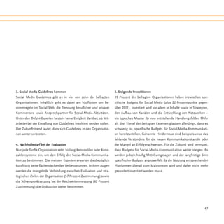 3. Social Media Guidelines kommen                                      5. Steigende Investitionen
Social Media Guidelines gibt es in vier von zehn der befragten         39 Prozent der befragten Organisationen haben inzwischen spe-
Organisationen. Inhaltlich geht es dabei am häufigsten um Be-          zifische Budgets für Social Media (plus 22 Prozentpunkte gegen-
nimmregeln im Social Web, die Trennung beruflicher und privater        über 2011). Investiert wird vor allem in Inhalte sowie in Strategien,
Kommentare sowie Ansprechpartner für Social-Media-Aktivitäten.         den Aufbau von Kanälen und die Entwicklung von Netzwerken –
Unter den Delphi-Experten besteht keine Einigkeit darüber, ob Mit-     ein typisches Muster für neu entstehende Handlungsfelder. Mehr
arbeiter bei der Erstellung von Guidelines involviert werden sollen.   als drei Viertel der befragten Experten glauben allerdings, dass es
Der Zukunftstrend lautet, dass sich Guidelines in den Organisatio-     schwierig ist, spezifische Budgets für Social-Media-Kommunikati-
nen weiter verbreiten.                                                 on bereitzustellen. Genannte Hindernisse sind beispielsweise das
                                                                       fehlende Verständnis für die neuen Kommunikationskanäle oder
4. Nachholbedarf bei der Evaluation                                    der Mangel an Erfolgsnachweisen. Für die Zukunft wird vermutet,
Nur jede fünfte Organisation setzt bislang Kennzahlen oder Kenn-       dass Budgets für Social-Media-Kommunikation weiter steigen. Es
zahlensysteme ein, um den Erfolg der Social-Media-Kommunika-           werden jedoch häufig Mittel umgelagert und der langfristige Sinn
tion zu bestimmen. Die meisten Experten erwarten diesbezüglich         spezifischer Budgets angezweifelt, da die Nutzung entsprechender
kurzfristig keine flächendeckenden Verbesserungen. In ihren Augen      Plattformen überall zum Mainstream wird und daher nicht mehr
werden die mangelnde Verbindung zwischen Evaluation und stra-          gesondert investiert werden muss.
tegischen Zielen der Organisation (57 Prozent Zustimmung) sowie
die Schwerpunktsetzung bei der Reichweitenmessung (62 Prozent
Zustimmung) die Diskussion weiter bestimmen.




                                                                                                                                         47
 
