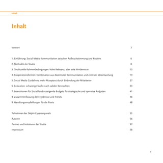 Inhalt




Inhalt


Vorwort												 3



1. Einführung: Social-Media-Kommunikation zwischen Aufbruchstimmung und Routine			               6

2. Methodik der Studie										 8

3. Strukturelle Rahmenbedingungen: hohe Relevanz, aber viele Hindernisse					13

4. Kooperationsformen: Kombination aus dezentraler Kommunikation und zentraler Verantwortung		   19

5. Social Media Guidelines: mehr Akzeptanz durch Einbindung der Mitarbeiter				                  27

6. Evaluation: schwierige Suche nach validen Kennzahlen							                                   33

7. Investitionen für Social Media:steigende Budgets für strategische und operative Aufgaben			   41

8. Zusammenfassung der Ergebnisse und Trends							46

9. Handlungsempfehlungen für die Praxis								48



Teilnehmer des Delphi-Expertenpanels									55

Autoren												56

Partner und Initiatoren der Studie									57

Impressum											58




                                                                                                      5
 