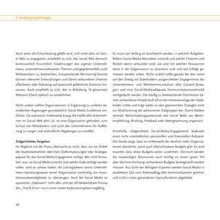 9. Handlungsempfehlungen




Auch wenn die Entscheidung gefällt wird, sich nicht aktiv im Soci-      Es muss von Anfang an durchdacht werden, in welchen Aufgaben-
al Web zu engagieren, empfiehlt es sich, das Social Web dennoch         feldern Social-Media-Aktivitäten sinnvoll und welche Chancen und
kontinuierlich hinsichtlich Erwähnungen des eigenen Unterneh-           Risiken damit verbunden sind, wie und mit welchen Ressourcen
mens, unternehmensrelevanten Themen und gegebenenfalls auch             diese in der Organisation zu verankern sind und wie Erfolge ge-
Mitbewerbern zu beobachten. Entsprechende Monitoring-Dienste            messen werden sollen. Nicht zuletzt sollte gerade bei den meist
können relevante Entwicklungen und damit verbundene Chancen             auf den Dialog mt Stakeholdern ausgerichteten Engagements der
offenbaren oder frühzeitig auf potenziell gefährliche Diskurse hin-     Unternehmens- und Marktkommunikation über Content-Strate-
weisen. Auch empfiehlt es sich, den in Abbildung 14 genannten           gien und eine Social-Media-adäquate Kommunikationsmethodik
Relevanz-Check zyklisch zu wiederholen.                                 nachgedacht werden. Die häufig zu beobachtende Distribution be-
                                                                        reits vorhandener Inhalte läuft oft an der Interessenslage der Stake-
Nicht zuletzt sollten Organisationen in Ergänzung zu anderen be-        holder vorbei und trägt weder zu den gewünschten Dialogen noch
trieblichen Regelungen grundsätzlich Social Media Guidelines ein-       zur Mobilisierung der adressierten Zielgruppen bei. Damit bleiben
führen. Da statistisch mittlerweile knapp die Hälfte aller Arbeitneh-   zentrale Wertschöpfungspotenziale des Social Webs wie Weiter-
mer im Social Web aktiv ist, ist eine Organisation gefordert, zum       empfehlung, Bindung, Feedback oder Ideengewinnung ungenutzt.
Schutz von Mitarbeitern und auch des Unternehmens für Aufklä-
rung zu sorgen und verbindliche Regelungen zu schaffen.                 Ernsthafte, zielgerichtete Social-Media-Engagements bedeuten
                                                                        einen nicht unerheblichen personellen und finanziellen Aufwand.
Zielgerichtetes Vorgehen                                                Die Studie zeigt, dass es mittlerweile bei deutlich mehr Organisa-
Im Abgleich mit der Praxis überrascht es nicht, dass nur ein Drittel    tionen dezidierte, wenn auch überschaubare Budgets gibt. Es wird
der Studienteilnehmer über klare Zielformulierungen oder Strategie-     erwartet, dass diese Budgets weiter zunehmen. Dennoch werden
papiere für das Social-Media-Engagement verfügt. Wer nicht formu-       die notwendigen Ressourcen auch künftig zu einem guten Teil
liert, was via Social Media erreicht und welche Ziele verfolgt werden   über die Umschichtung vorhandener Budgets bereitgestellt werden
sollen, wird es schwer haben, die Leitungsebene seines Unterneh-        müssen. Aus Sicht der befragten Experten werden Social Media in
mens beziehungsweise seiner Organisation nachhaltig von Inves-          absehbarer Zeit zum Arbeitsalltag aller Kommunikatoren gehören
titionsnotwendigkeiten zu überzeugen. Auch bei Social Media ist         und nicht in einer gesonderten Spezialfunktion abgebildet.
spontanes „Dabeisein“ nicht alles und das oft beobachtbare Prinzip
des „Trial & Error“ nur in einer ersten Explorationsphase tragfähig.




50
 