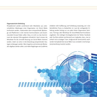 Organisatorische Einbindung
Perspektivisch werden zunehmend mehr Mitarbeiter aus unter-        erheblich mehr Aufklärung und Fortbildung notwendig, als in der
schiedlichen Abteilungen einer Organisation mit Social Media       betrieblichen Praxis zu beobachten ist. Laut der vorliegenden Er-
konfrontiert werden, insbesondere wenn entsprechende Werkzeu-      hebung werden bislang nur von jeder dritten Organisation Semi-
ge und Plattformen in der internen Kommunikation und Zusam-        nare, Trainings oder Workshops für Social-Media-Kommunikation
menarbeit Einsatz finden sollen. Dazu ist nicht nur das Commit-    angeboten. Die niedrigen Einstiegsbarrieren bei Twitter, Facebook
ment der obersten Führungsebene erforderlich. Auch müssen die      oder YouTube verleiten anscheinend zum Irrglauben, dass „man ja
Mitarbeiter für die sinnvolle Nutzung von Social Media motiviert   einfach mal so loslegen“ kann. Aufgrund der kontinuierlich wach-
werden, indem sie schon in die Entwicklung entsprechender Stra-    senden Komplexität des Social Webs muss verstärkt in die Kompe-
tegien einbezogen werden. Wenn kognitive und emotionale Blocka-    tenzentwicklung investiert werden.
den abgebaut werden sollen, sind neben Regelungen wie Guidelines




                                                                                                                                 51
 