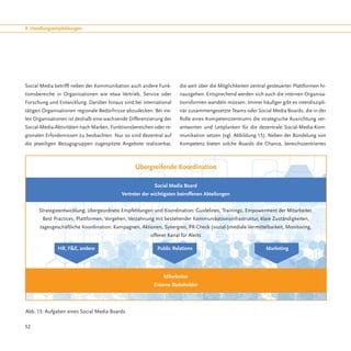 9. Handlungsempfehlungen




Social Media betrifft neben der Kommunikation auch andere Funk-     die weit über die Möglichkeiten zentral gesteuerter Plattformen hi-
tionsbereiche in Organisationen wie etwa Vertrieb, Service oder     nausgehen. Entsprechend werden sich auch die internen Organisa-
Forschung und Entwicklung. Darüber hinaus sind bei international    tionsformen wandeln müssen. Immer häufiger gibt es interdiszipli-
tätigen Organisationen regionale Bedürfnisse abzudecken. Bei vie-   när zusammengesetzte Teams oder Social Media Boards, die in der
len Organisationen ist deshalb eine wachsende Differenzierung der   Rolle eines Kompetenzzentrums die strategische Ausrichtung ver-
Social-Media-Aktivitäten nach Marken, Funktionsbereichen oder re-   antworten und Leitplanken für die dezentrale Social-Media-Kom-
gionalen Erfordernissen zu beobachten. Nur so sind dezentral auf    munikation setzen (vgl. Abbildung 15). Neben der Bündelung von
die jeweiligen Bezugsgruppen zugespitzte Angebote realisierbar,     Kompetenz bieten solche Boards die Chance, bereichszentriertes



                                                Übergreifende Koordination

                                                         Social Media Board
                                          Vertreter der wichtigsten betroffenen Abteilungen


      Strategieentwicklung, übergeordnete Empfehlungen und Koordination: Guidelines, Trainings, Empowerment der Mitarbeiter,
       Best Practices, Plattformen, Vorgehen, Verzahnung mit bestehender Kommunikationsinfrastruktur, klare Zuständigkeiten,
      tagesgeschäftliche Koordination: Kampagnen, Aktionen, Synergien, PR-Check (sozial-)mediale Vermittelbarkeit, Monitoring,
                                                       offener Kanal für Alerts

              HR, F&E, andere			                          Public Relations			                              Marketing




                                                             Mitarbeiter
                                                         Externe Stakeholder




Abb. 15: Aufgaben eines Social Media Boards

52
 