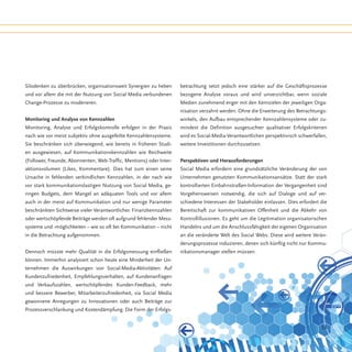 Silodenken zu überbrücken, organisationsweit Synergien zu heben      betrachtung setzt jedoch eine stärker auf die Geschäftsprozesse
und vor allem die mit der Nutzung von Social Media verbundenen       bezogene Analyse voraus und wird unverzichtbar, wenn soziale
Change-Prozesse zu moderieren.                                       Medien zunehmend enger mit den Kernzielen der jeweiligen Orga-
                                                                     nisation verzahnt werden. Ohne die Erweiterung des Betrachtungs-
Monitoring und Analyse von Kennzahlen                                winkels, den Aufbau entsprechender Kennzahlensysteme oder zu-
Monitoring, Analyse und Erfolgskontrolle erfolgen in der Praxis      mindest die Definition ausgesuchter qualitativer Erfolgskriterien
nach wie vor meist subjektiv ohne ausgefeilte Kennzahlensysteme.     wird es Social-Media-Verantwortlichen perspektivisch schwerfallen,
Sie beschränken sich überwiegend, wie bereits in früheren Studi-     weitere Investitionen durchzusetzen.
en ausgewiesen, auf Kommunikationskennzahlen wie Reichweite
(Follower, Freunde, Abonnenten, Web-Traffic, Mentions) oder Inter-   Perspektiven und Herausforderungen
aktionsvolumen (Likes, Kommentare). Dies hat zum einen seine         Social Media erfordern eine grundsätzliche Veränderung der von
Ursache in fehlenden verbindlichen Kennzahlen, in der nach wie       Unternehmen genutzten Kommunikationsansätze. Statt der stark
vor stark kommunikationslastigen Nutzung von Social Media, ge-       kontrollierten Einbahnstraßen-Information der Vergangenheit sind
ringen Budgets, dem Mangel an adäquaten Tools und vor allem          Vorgehensweisen notwendig, die sich auf Dialoge und auf ver-
auch in der meist auf Kommunikation und nur wenige Parameter         schiedene Interessen der Stakeholder einlassen. Dies erfordert die
beschränkten Sichtweise vieler Verantwortlicher. Finanzkennzahlen    Bereitschaft zur kommunikativen Offenheit und die Abkehr von
oder wertschöpfende Beiträge werden oft aufgrund fehlender Mess-     Kontrollillusionen. Es geht um die Legitimation organisatorischen
systeme und -möglichkeiten – wie so oft bei Kommunikation – nicht    Handelns und um die Anschlussfähigkeit der eigenen Organisation
in die Betrachtung aufgenommen.                                      an die veränderte Welt des Social Webs. Diese wird weitere Verän-
                                                                     derungsprozesse induzieren, denen sich künftig nicht nur Kommu-
Dennoch müsste mehr Qualität in die Erfolgsmessung einfließen        nikationsmanager stellen müssen.
können. Immerhin analysiert schon heute eine Minderheit der Un-
ternehmen die Auswirkungen von Social-Media-Aktivitäten: Auf
Kundenzufriedenheit, Empfehlungsverhalten, auf Kundenanfragen
und Verkaufszahlen, wertschöpfendes Kunden-Feedback, mehr
und bessere Bewerber, Mitarbeiterzufriedenheit, via Social Media
gewonnene Anregungen zu Innovationen oder auch Beiträge zur
Prozessverschlankung und Kostendämpfung. Die Form der Erfolgs-


                                                                                                                                    53
 