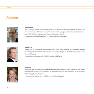 Autoren




Autoren

          Ansgar Zerfaß
          Prof. Dr. Ansgar Zerfaß ist Universitätsprofessor für Kommunikationsmanagement am Institut für
          Kommunikations- und Medienwissenschaft der Universität Leipzig sowie Executive Director der Euro-
          pean Public Relations Education and Research Association, Brüssel.
          » www.twitter.com/SocMediaScience » E-Mail: zerfass@uni-leipzig.de




          Stephan Fink
          Stephan Fink ist Sprecher des Vorstands der Fink & Fuchs Public Relations AG, Wiesbaden, Mitglied
          der Medienpolitischen Kommission Hessen sowie Lehrbeauftragter für Online-Kommunikation an der
          Universität Leipzig.
          » www.twitter.com/stephanfink » E-Mail: stephan.fink@ffpr.de




          Anne Linke
          Anne Linke M.A. ist wissenschaftliche Mitarbeiterin an der Universität Leipzig. Sie forscht zum Thema
          Online-Kommunikation und Social Media. Im Herbst 2012 wirkt sie als Gastdozentin an der University
          of Technology, Sydney, Australien.
          » www.twitter.com/annelinke » E-Mail: anne.linke@uni-leipzig.de




56
 