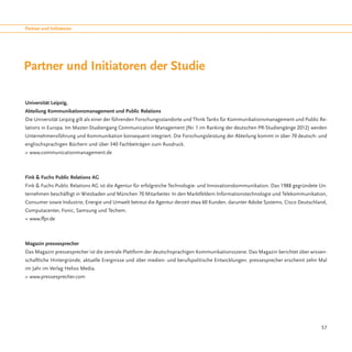 Partner und Initiatoren




Partner und Initiatoren der Studie

Universität Leipzig,
Abteilung Kommunikationsmanagement und Public Relations
Die Universität Leipzig gilt als einer der führenden Forschungsstandorte und Think Tanks für Kommunikationsmanagement und Public Re-
lations in Europa. Im Master-Studiengang Communication Management (Nr. 1 im Ranking der deutschen PR-Studiengänge 2012) werden
Unternehmensführung und Kommunikation konsequent integriert. Die Forschungsleistung der Abteilung kommt in über 70 deutsch- und
englischsprachigen Büchern und über 340 Fachbeiträgen zum Ausdruck.
» www.communicationmanagement.de



Fink & Fuchs Public Relations AG
Fink & Fuchs Public Relations AG ist die Agentur für erfolgreiche Technologie- und Innovationskommunikation. Das 1988 gegründete Un-
ternehmen beschäftigt in Wiesbaden und München 70 Mitarbeiter. In den Marktfeldern Informationstechnologie und Telekommunikation,
Consumer sowie Industrie, Energie und Umwelt betreut die Agentur derzeit etwa 60 Kunden, darunter Adobe Systems, Cisco Deutschland,
Computacenter, Fonic, Samsung und Techem.
» www.ffpr.de



Magazin pressesprecher
Das Magazin pressesprecher ist die zentrale Plattform der deutschsprachigen Kommunikationsszene. Das Magazin berichtet über wissen-
schaftliche Hintergründe, aktuelle Ereignisse und über medien- und berufspolitische Entwicklungen. pressesprecher erscheint zehn Mal
im Jahr im Verlag Helios Media.
» www.pressesprecher.com




                                                                                                                                 57
 