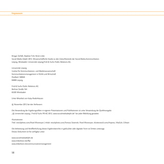 Impressum




Ansgar Zerfaß, Stephan Fink, Anne Linke:
Social Media Delphi 2012. Wissenschaftliche Studie zu den Zukunftstrends der Social-Media-Kommunikation.
Leipzig, Wiesbaden: Universität Leipzig/Fink & Fuchs Public Relations AG.


Universität Leipzig
Institut für Kommunikations- und Medienwissenschaft
Kommunikationsmanagement in Politik und Wirtschaft
Postfach 100920
04009 Leipzig


Fink & Fuchs Public Relations AG
Berliner Straße 164
65205 Wiesbaden


Unter Mitarbeit von Katja Rodenhäuser.


© November 2012 bei den Verfassern.


Die Verwendung der Ergebnisgrafiken in eigenen Präsentationen und Publikationen ist unter Verwendung der Quellenangabe
„© Universität Leipzig / Fink & Fuchs PR AG 2012, www.socialmediadelphi.de“ bei jeder Abbildung gestattet.


Illustrationen:
Titel: istockphoto.com/Pavel Khorenyan | Inhalt: istockphoto.com/Tomasz Sowinski, Pavel Khorenyan; shutterstock.com/Hopnes, VikaSuh, Cifotart


Die Verbreitung und Veröffentlichung dieses Ergebnisberichts in gedruckter oder digitaler Form ist Dritten untersagt.
Dieses Dokument ist frei verfügbar unter:


www.socialmediadelphi.de
www.slideshare.net/ffpr
www.slideshare.net/communicationmanagement



58
 