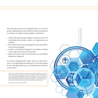 Diese Thematik untersucht die vorliegende Studie, um zu den fol-
genden Fragestellungen wissenschaftlich fundierte Zukunftstrends
zu ermitteln und mögliche Handlungsfelder zu identifizieren:


• Welche Rahmenbedingungen (Regeln und Ressourcen) für die
  Social-Media-Kommunikation werden von Organisationen ge-
  schaffen?
• Wie sind die Prozesse und Zuständigkeiten für die Social-Media-
  Kommunikation geregelt?
• Inwiefern sind spezifische Budgets für Social Media vorhanden
  und wo liegen die Investitionsschwerpunkte?
• Welche Kennzahlen werden für die Evaluation von Social-Media-
  Maßnahmen eingesetzt?


Wie mehrere Vorgängerstudien zeigen, eignen sich diese Dimen-
sionen und Fragekomplexe besonders gut, um die Einflussgrößen
für die nachhaltige Etablierung von Social-Media-Kommunikation
zu beschreiben.7


  6 Vgl. Fink, S. & Zerfaß, A. (2010): Social Media Governance 2010. Ergebnisse einer Studie
  bei Kommunikationsverantwortlichen in Unternehmen, Behörden und Non-Profit-Organisati-
  onen in Deutschland. Leipzig/Wiesbaden, sowie Fink, S., Zerfaß, A. & Linke, A. (2011): Social
  Media Governance 2011. Kompetenzen, Strukturen und Strategien von Unternehmen, Behör-
  den und Non-Profit-Organisationen für die Online-Kommunikation im Social Web. Ergebnisse
  einer empirischen Studie bei Kommunikationsverantwortlichen. Leipzig/Wiesbaden.

  7 Vgl. die in Anmerkung 6 genannten Studien.




                                                                                                  7
 