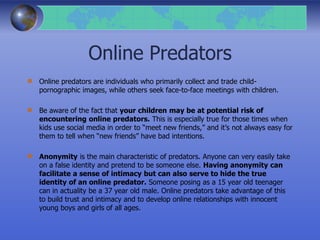 Online Predators
Online predators are individuals who primarily collect and trade child-
pornographic images, while others seek face-to-face meetings with children.
Be aware of the fact that your children may be at potential risk of
encountering online predators. This is especially true for those times when
kids use social media in order to “meet new friends,” and it’s not always easy for
them to tell when “new friends” have bad intentions.
Anonymity is the main characteristic of predators. Anyone can very easily take
on a false identity and pretend to be someone else. Having anonymity can
facilitate a sense of intimacy but can also serve to hide the true
identity of an online predator. Someone posing as a 15 year old teenager
can in actuality be a 37 year old male. Online predators take advantage of this
to build trust and intimacy and to develop online relationships with innocent
young boys and girls of all ages.
 