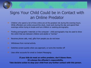 Signs Your Child Could be in Contact with
an Online Predator
Children who spend a lot of time online are at the greatest risk during the evening hours.
While offenders are online around the clock, most work during the day and spend their
evenings online trying to locate and lure children or seeking pornography.
Finding pornographic materials on the computer - child pornography may be used to show
the victim that sex between children and adults is "normal."
Receives phone calls, mail, gifts from people you do not know
Withdraws from normal activity
Switches screen quickly when you approach, or turns the monitor off
Uses other accounts for email or Instant Messaging
If your kids do meet an online predator, don't blame them.
It’s always the offender’s responsibility.
Take decisive action to stop your child from any further contact with this person.
 