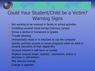 Could Your Student/Child be a Victim?
Warning Signs
Not wanting to be involved in family or school activities
Exhibiting unusual mood swings (nervous, jumpy)
Shows a decline in homework or grades
Trouble sleeping
Unexpectedly stops or is reluctant to use the computer
Quickly switches screens or closes programs when an adult is
present (secretive of their digital life)
Unusual interest in self-harm or suicide
Displays unusual anger, sadness , depression, and/or a
decrease in self-esteem
May discuss revenge
Change in appetite
 