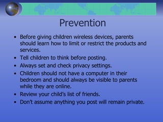 Prevention
• Before giving children wireless devices, parents
should learn how to limit or restrict the products and
services.
• Tell children to think before posting.
• Always set and check privacy settings.
• Children should not have a computer in their
bedroom and should always be visible to parents
while they are online.
• Review your child’s list of friends.
• Don’t assume anything you post will remain private.
 