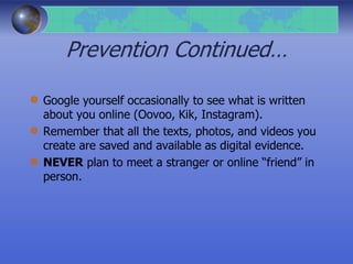 Prevention Continued…
Google yourself occasionally to see what is written
about you online (Oovoo, Kik, Instagram).
Remember that all the texts, photos, and videos you
create are saved and available as digital evidence.
NEVER plan to meet a stranger or online “friend” in
person.
 