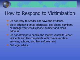 How to Respond to Victimization
Do not reply to sender and save the evidence.
Block offending email addresses, cell phone numbers,
or change your child’s phone number and email
address.
Do not attempt to handle the matter yourself! Report
incidents and file complaints with communication
services, schools, and law enforcement.
Get legal advice.
 